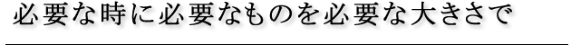 必要な時に必要なものを必要な大きさで