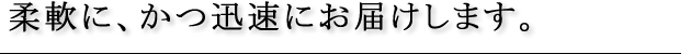 柔軟に、かつ迅速にお届けします。